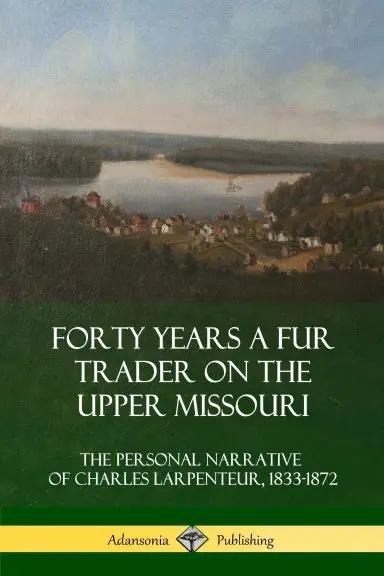 Forty Years A Fur Trader On The Upper Missouri: The Personal Narrative Of Charles Larpenteur, 1833-1872 1