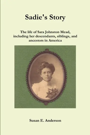 Sadie's Story: The Life Of Sara Johnston Mead, Including Her Descendants, Siblings, And Ancestors In America 1