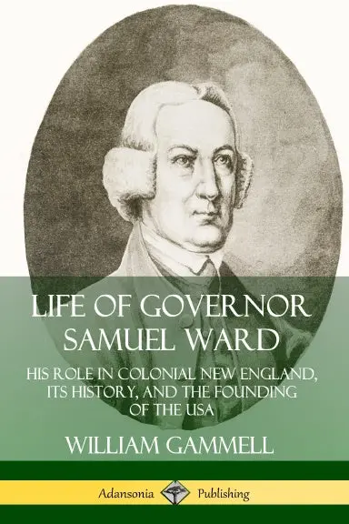 Life Of Governor Samuel Ward: His Role In Colonial New England, Its History, And The Founding Of The Usa 1