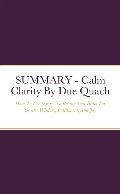 Summary - Calm Clarity: How To Use Science To Rewire Your Brain For Greater Wisdom, Fulfillment, And Joy By Due Quach 1