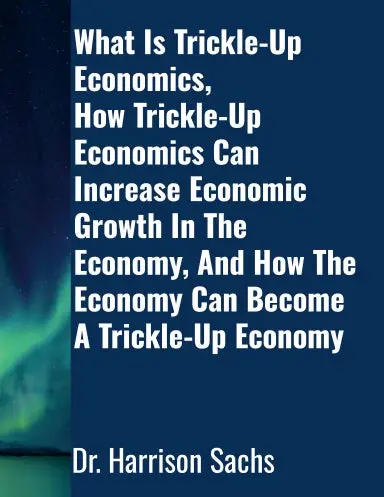 What Is Trickle-Up Economics, How Trickle-Up Economics Can Increase Economic Growth In The Economy, And How The Economy Can Become A Trickle-Up Economy 1