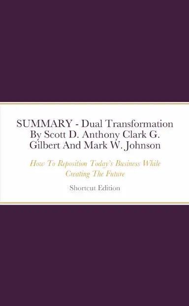 Summary - Dual Transformation: How To Reposition Todayõs Business While Creating The Future By Scott D. Anthony Clark G. Gilbert And Mark W. Johnson 1