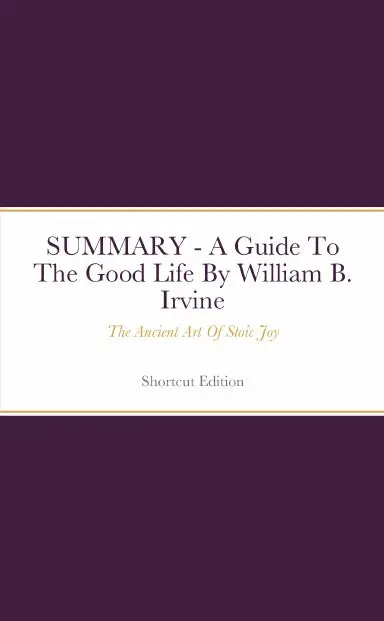 Summary - A Guide To The Good Life: The Ancient Art Of Stoic Joy By William B. Irvine 1