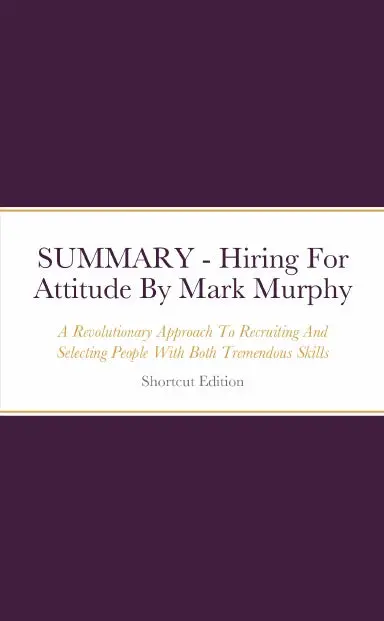 Summary - Hiring For Attitude: A Revolutionary Approach To Recruiting And Selecting People With Both Tremendous Skills And Superb Attitude By Mark Murphy 1